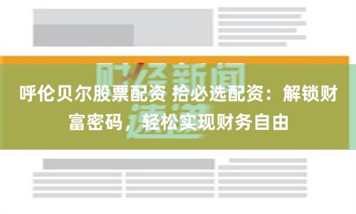 呼伦贝尔股票配资 拾必选配资：解锁财富密码，轻松实现财务自由