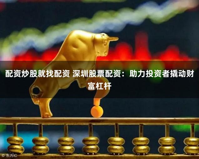 配资炒股就找配资 深圳股票配资：助力投资者撬动财富杠杆