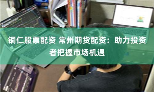 铜仁股票配资 常州期货配资：助力投资者把握市场机遇