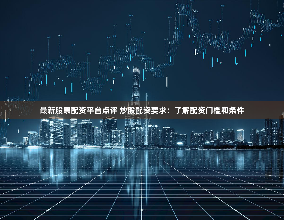 最新股票配资平台点评 炒股配资要求：了解配资门槛和条件
