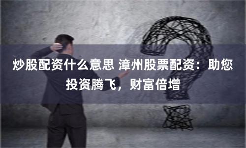 炒股配资什么意思 漳州股票配资：助您投资腾飞，财富倍增