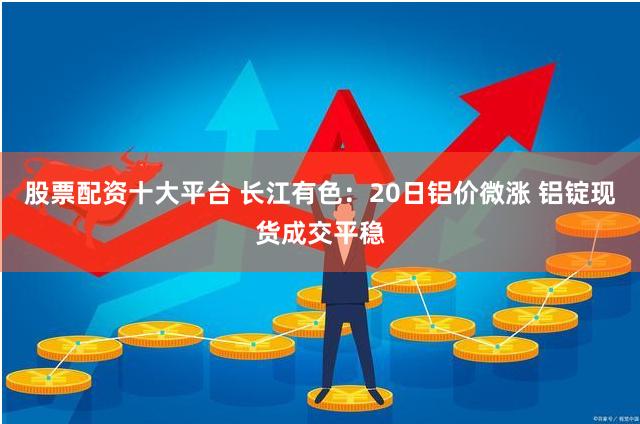 股票配资十大平台 长江有色：20日铝价微涨 铝锭现货成交平稳