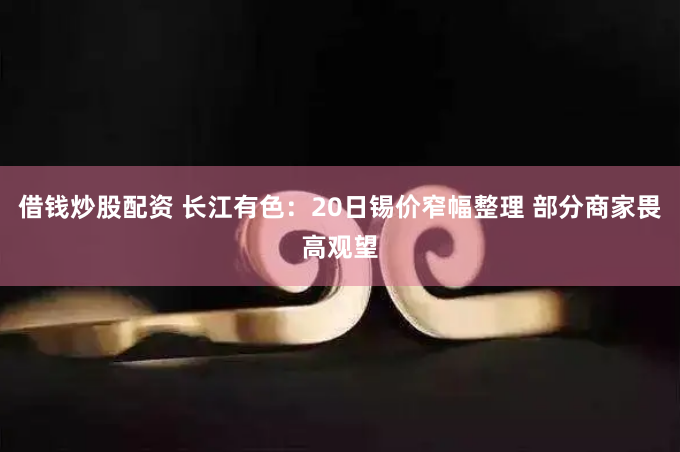 借钱炒股配资 长江有色：20日锡价窄幅整理 部分商家畏高观望