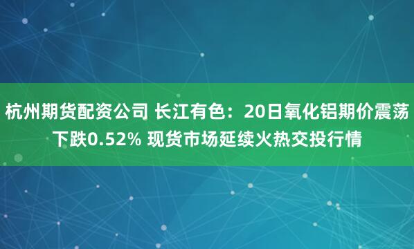 杭州期货配资公司 长江有色：20日氧化铝期价震荡下跌0.52% 现货市场延续火热交投行情