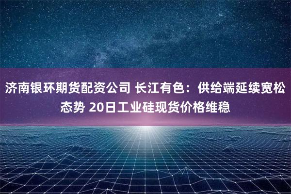 济南银环期货配资公司 长江有色：供给端延续宽松态势 20日工业硅现货价格维稳