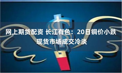 网上期货配资 长江有色：20日铜价小跌 现货市场成交冷淡