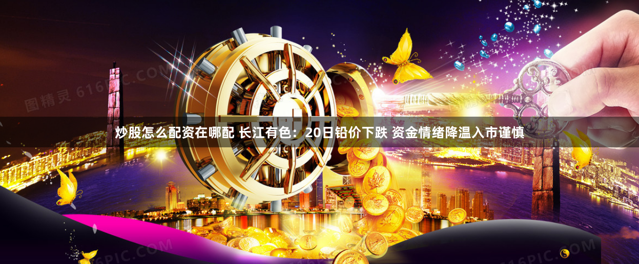 炒股怎么配资在哪配 长江有色：20日铅价下跌 资金情绪降温入市谨慎