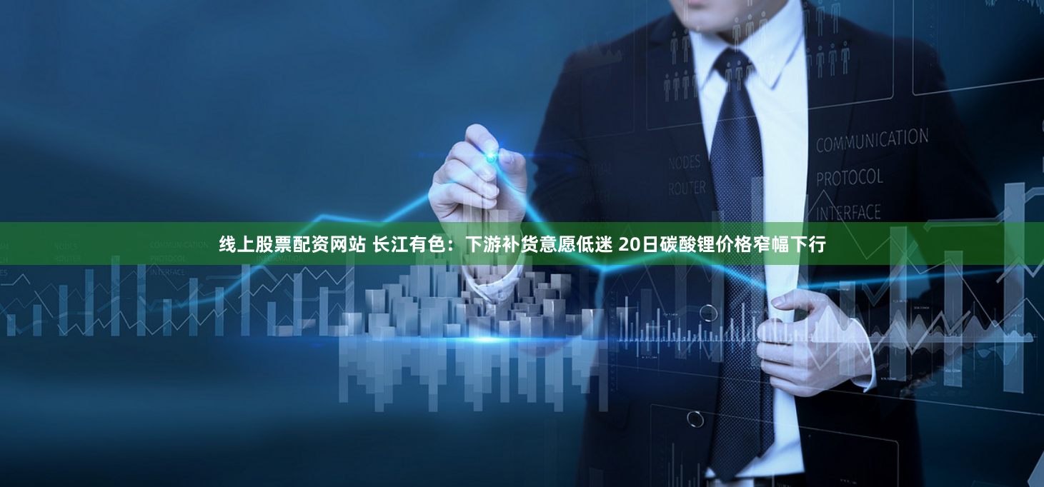 线上股票配资网站 长江有色：下游补货意愿低迷 20日碳酸锂价格窄幅下行