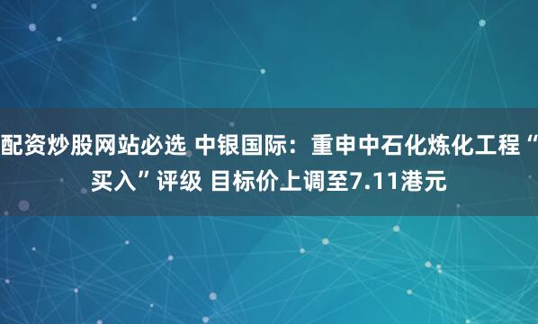 配资炒股网站必选 中银国际：重申中石化炼化工程“买入”评级 目标价上调至7.11港元