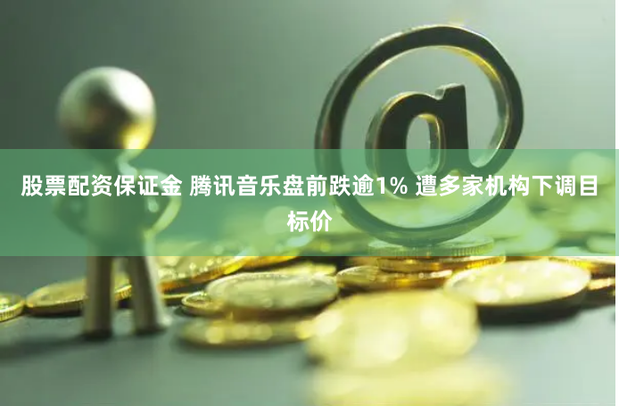 股票配资保证金 腾讯音乐盘前跌逾1% 遭多家机构下调目标价