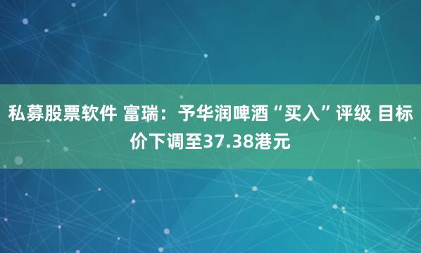 私募股票软件 富瑞：予华润啤酒“买入”评级 目标价下调至37.38港元