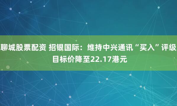 聊城股票配资 招银国际：维持中兴通讯“买入”评级 目标价降至22.17港元