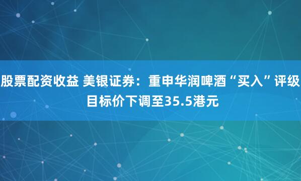 股票配资收益 美银证券：重申华润啤酒“买入”评级 目标价下调至35.5港元