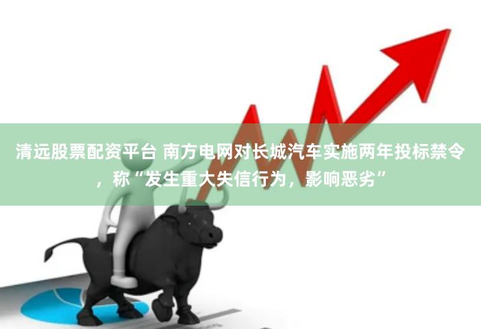 清远股票配资平台 南方电网对长城汽车实施两年投标禁令，称“发生重大失信行为，影响恶劣”