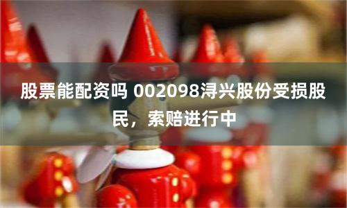 股票能配资吗 002098浔兴股份受损股民，索赔进行中