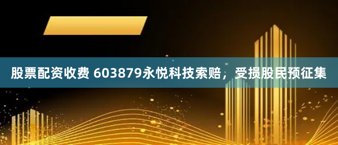 股票配资收费 603879永悦科技索赔，受损股民预征集