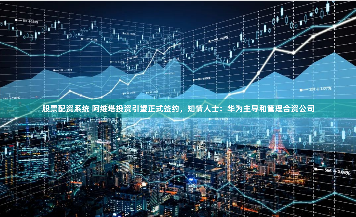 股票配资系统 阿维塔投资引望正式签约，知情人士：华为主导和管理合资公司