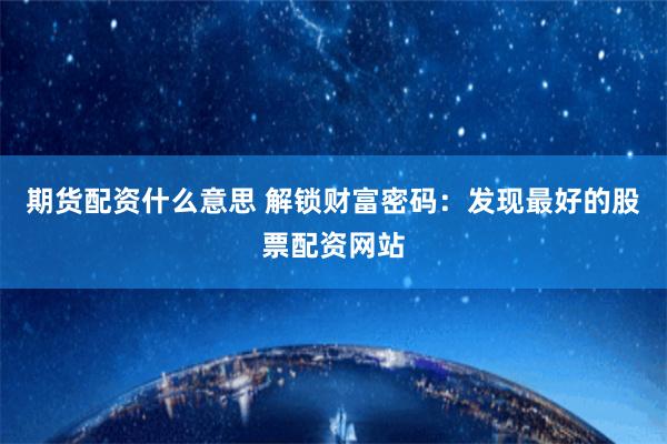 期货配资什么意思 解锁财富密码：发现最好的股票配资网站