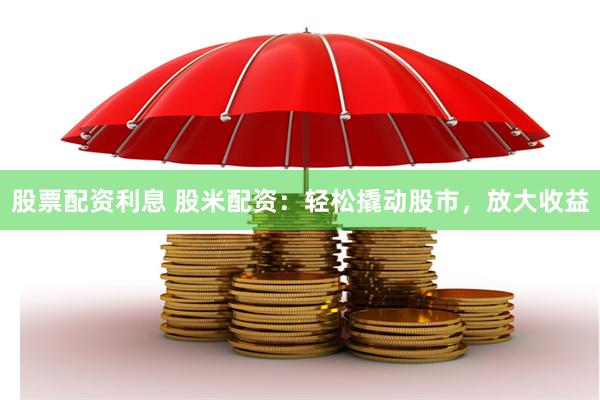 股票配资利息 股米配资：轻松撬动股市，放大收益