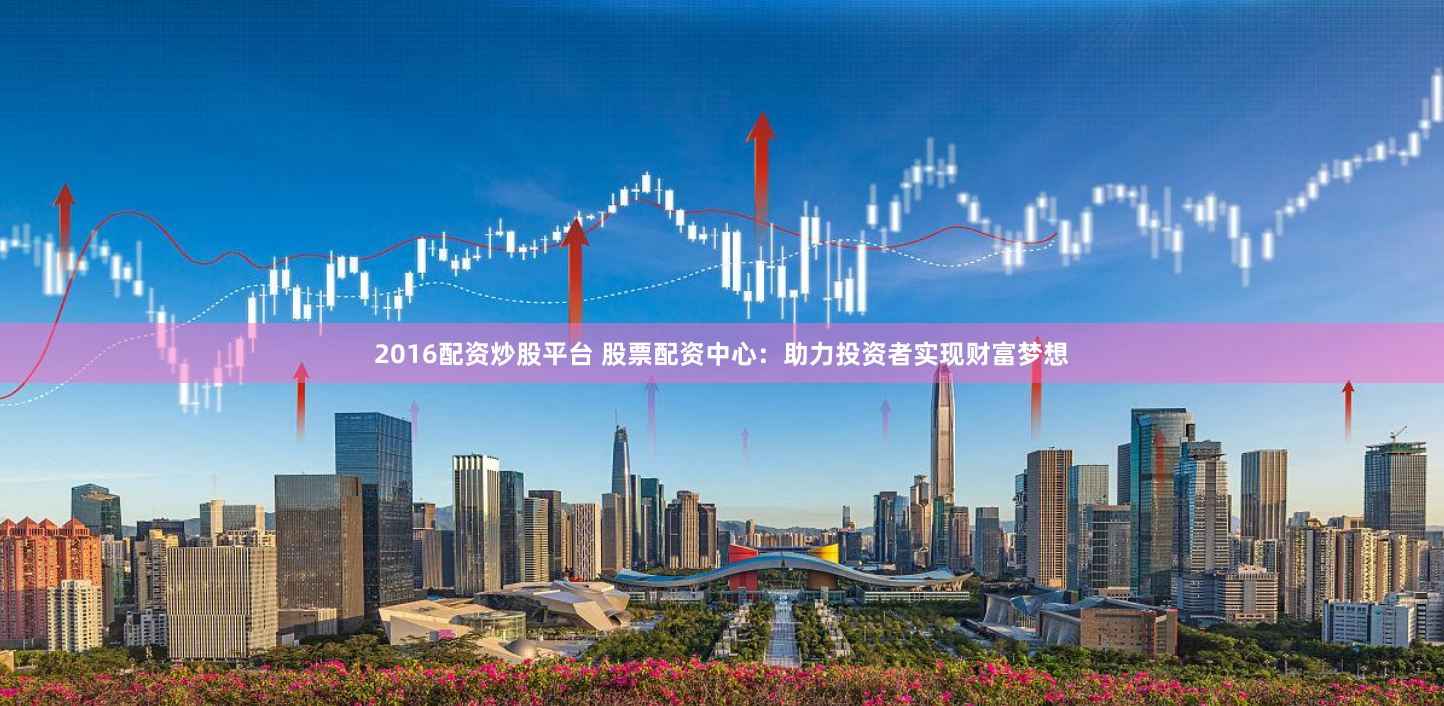 2016配资炒股平台 股票配资中心：助力投资者实现财富梦想