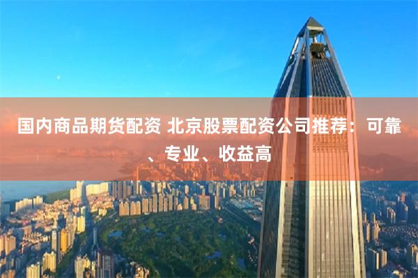 国内商品期货配资 北京股票配资公司推荐：可靠、专业、收益高