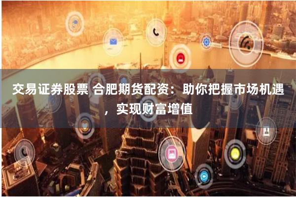 交易证券股票 合肥期货配资：助你把握市场机遇，实现财富增值