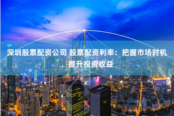 深圳股票配资公司 股票配资利率:把握市场时机,提升投资收益
