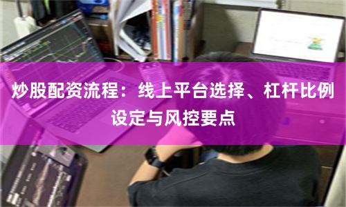 炒股配资流程：线上平台选择、杠杆比例设定与风控要点