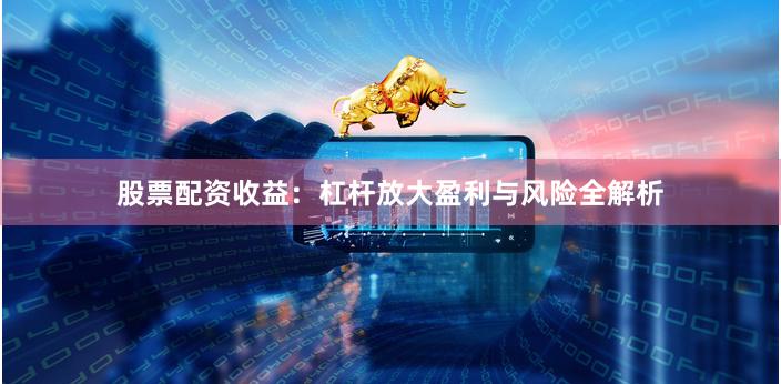股票配资收益：杠杆放大盈利与风险全解析