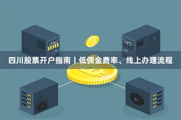 四川股票开户指南丨低佣金费率、线上办理流程